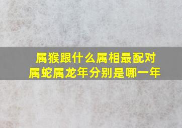 属猴跟什么属相最配对属蛇属龙年分别是哪一年