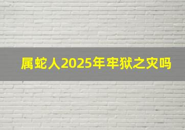 属蛇人2025年牢狱之灾吗