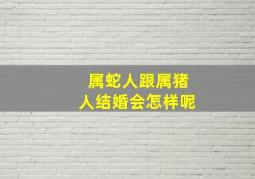 属蛇人跟属猪人结婚会怎样呢