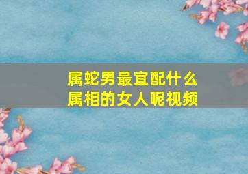 属蛇男最宜配什么属相的女人呢视频