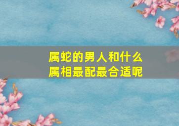 属蛇的男人和什么属相最配最合适呢