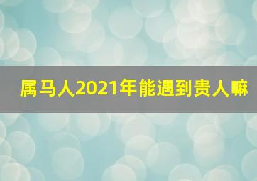 属马人2021年能遇到贵人嘛