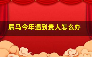 属马今年遇到贵人怎么办