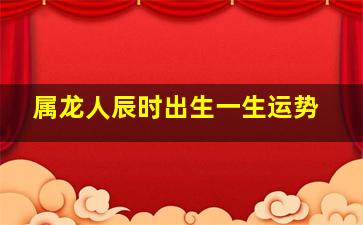 属龙人辰时出生一生运势