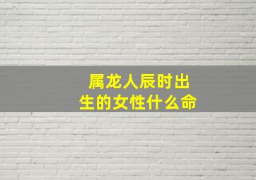 属龙人辰时出生的女性什么命