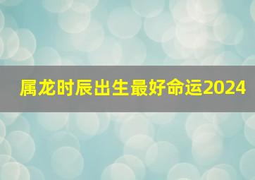 属龙时辰出生最好命运2024