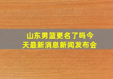 山东男篮更名了吗今天最新消息新闻发布会