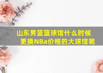 山东男篮篮球馆什么时候更换NBa价格的大球馆呢