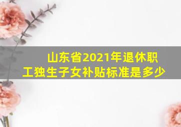 山东省2021年退休职工独生子女补贴标准是多少