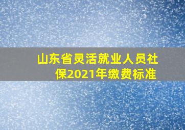 山东省灵活就业人员社保2021年缴费标准