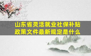 山东省灵活就业社保补贴政策文件最新规定是什么