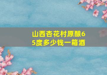 山西杏花村原酿65度多少钱一箱酒