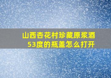 山西杏花村珍藏原浆酒53度的瓶盖怎么打开