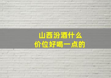 山西汾酒什么价位好喝一点的