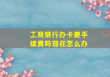 工商银行办卡要手续费吗现在怎么办