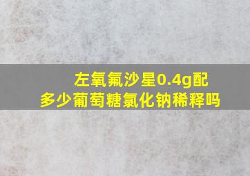 左氧氟沙星0.4g配多少葡萄糖氯化钠稀释吗