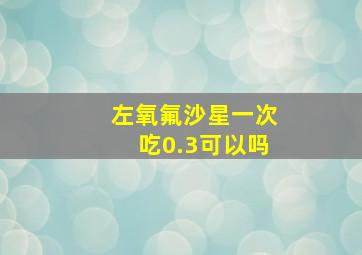 左氧氟沙星一次吃0.3可以吗