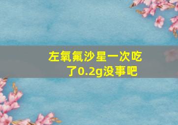 左氧氟沙星一次吃了0.2g没事吧