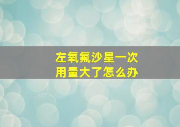 左氧氟沙星一次用量大了怎么办