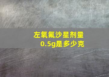 左氧氟沙星剂量0.5g是多少克