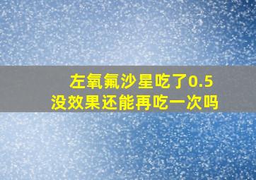 左氧氟沙星吃了0.5没效果还能再吃一次吗