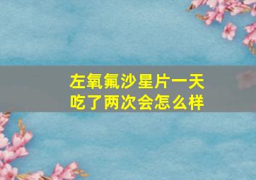 左氧氟沙星片一天吃了两次会怎么样