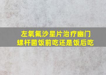 左氧氟沙星片治疗幽门螺杆菌饭前吃还是饭后吃