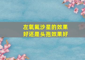 左氧氟沙星的效果好还是头孢效果好