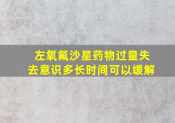 左氧氟沙星药物过量失去意识多长时间可以缓解