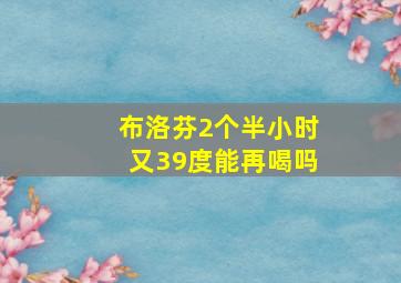 布洛芬2个半小时又39度能再喝吗