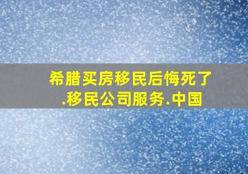 希腊买房移民后悔死了.移民公司服务.中国