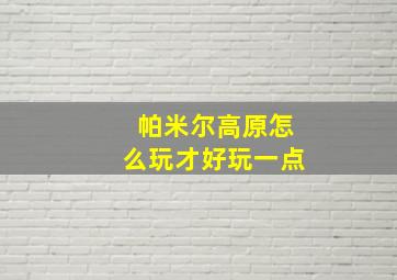 帕米尔高原怎么玩才好玩一点