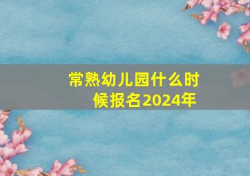 常熟幼儿园什么时候报名2024年