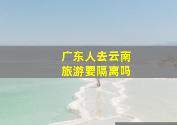 广东人去云南旅游要隔离吗