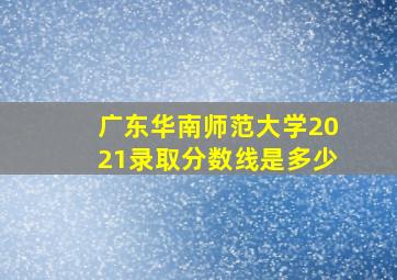 广东华南师范大学2021录取分数线是多少