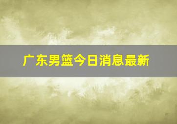 广东男篮今日消息最新