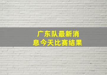 广东队最新消息今天比赛结果