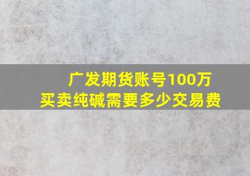 广发期货账号100万买卖纯碱需要多少交易费