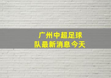 广州中超足球队最新消息今天