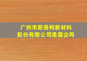 广州市斯洛柯新材料股份有限公司是国企吗