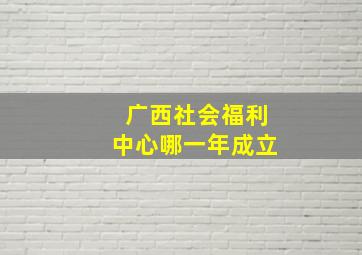 广西社会福利中心哪一年成立