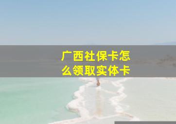 广西社保卡怎么领取实体卡