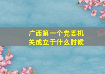 广西第一个党委机关成立于什么时候