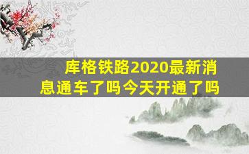 库格铁路2020最新消息通车了吗今天开通了吗