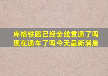 库格铁路已经全线贯通了吗现在通车了吗今天最新消息