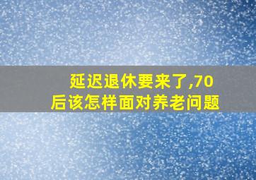 延迟退休要来了,70后该怎样面对养老问题