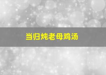 当归炖老母鸡汤