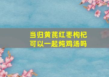 当归黄芪红枣枸杞可以一起炖鸡汤吗