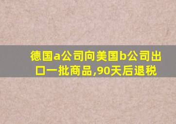 德国a公司向美国b公司出口一批商品,90天后退税