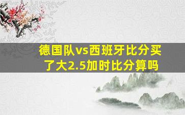 德国队vs西班牙比分买了大2.5加时比分算吗